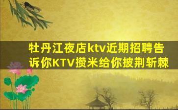 牡丹江夜店ktv近期招聘告诉你KTV攒米给你披荆斩棘